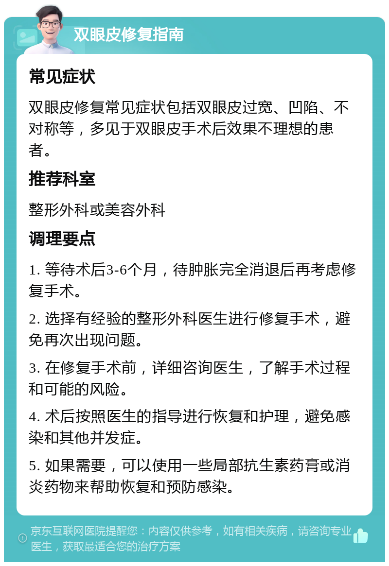 双眼皮修复指南 常见症状 双眼皮修复常见症状包括双眼皮过宽、凹陷、不对称等，多见于双眼皮手术后效果不理想的患者。 推荐科室 整形外科或美容外科 调理要点 1. 等待术后3-6个月，待肿胀完全消退后再考虑修复手术。 2. 选择有经验的整形外科医生进行修复手术，避免再次出现问题。 3. 在修复手术前，详细咨询医生，了解手术过程和可能的风险。 4. 术后按照医生的指导进行恢复和护理，避免感染和其他并发症。 5. 如果需要，可以使用一些局部抗生素药膏或消炎药物来帮助恢复和预防感染。