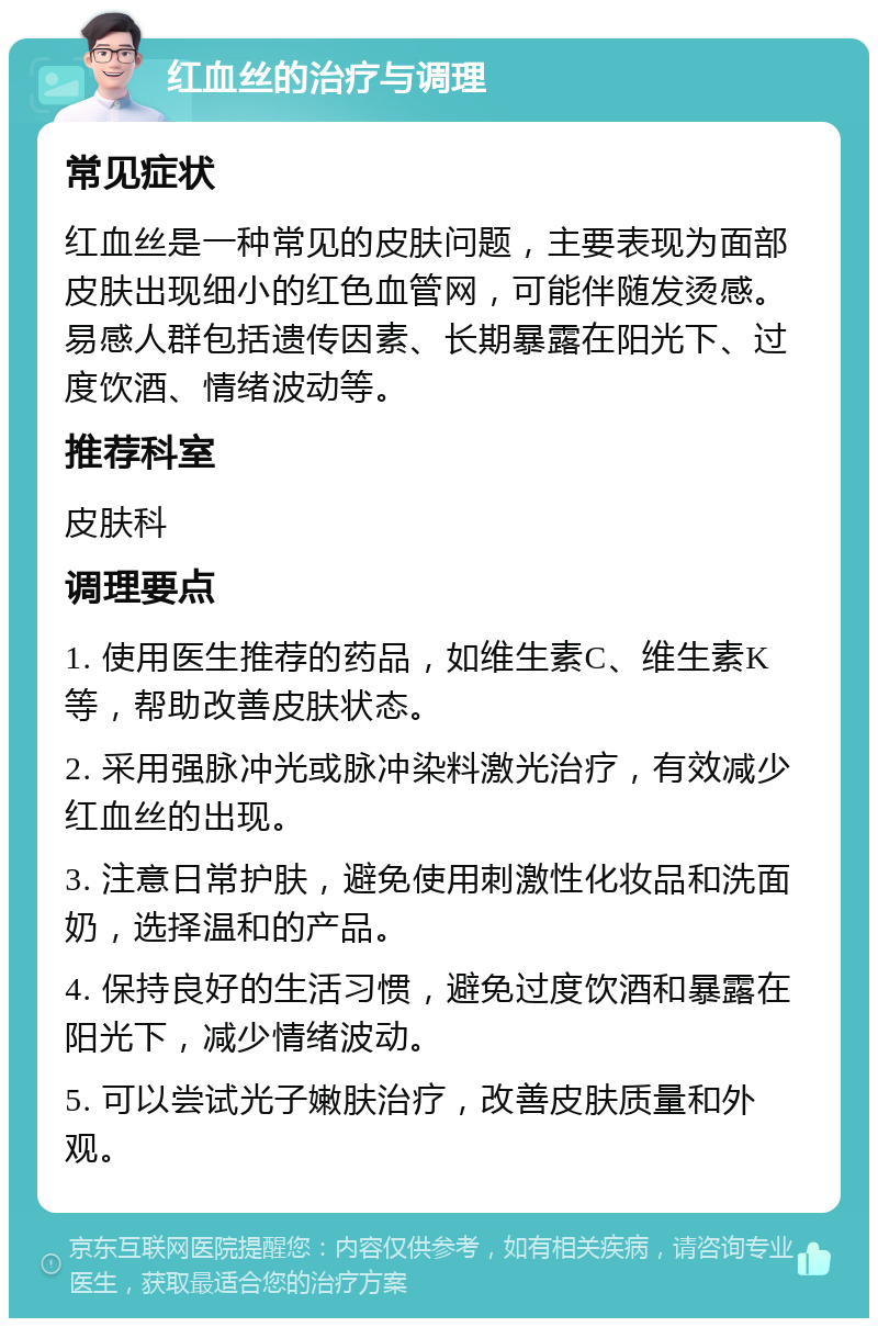 红血丝的治疗与调理 常见症状 红血丝是一种常见的皮肤问题，主要表现为面部皮肤出现细小的红色血管网，可能伴随发烫感。易感人群包括遗传因素、长期暴露在阳光下、过度饮酒、情绪波动等。 推荐科室 皮肤科 调理要点 1. 使用医生推荐的药品，如维生素C、维生素K等，帮助改善皮肤状态。 2. 采用强脉冲光或脉冲染料激光治疗，有效减少红血丝的出现。 3. 注意日常护肤，避免使用刺激性化妆品和洗面奶，选择温和的产品。 4. 保持良好的生活习惯，避免过度饮酒和暴露在阳光下，减少情绪波动。 5. 可以尝试光子嫩肤治疗，改善皮肤质量和外观。