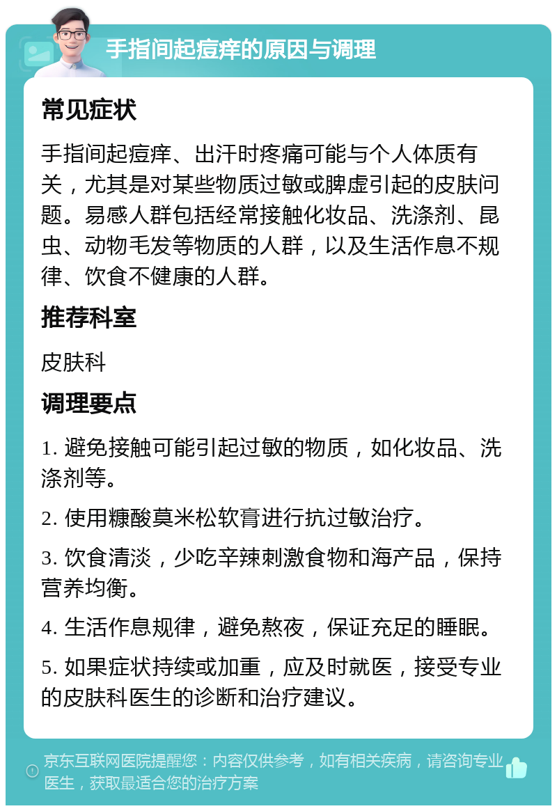 手指间起痘痒的原因与调理 常见症状 手指间起痘痒、出汗时疼痛可能与个人体质有关，尤其是对某些物质过敏或脾虚引起的皮肤问题。易感人群包括经常接触化妆品、洗涤剂、昆虫、动物毛发等物质的人群，以及生活作息不规律、饮食不健康的人群。 推荐科室 皮肤科 调理要点 1. 避免接触可能引起过敏的物质，如化妆品、洗涤剂等。 2. 使用糠酸莫米松软膏进行抗过敏治疗。 3. 饮食清淡，少吃辛辣刺激食物和海产品，保持营养均衡。 4. 生活作息规律，避免熬夜，保证充足的睡眠。 5. 如果症状持续或加重，应及时就医，接受专业的皮肤科医生的诊断和治疗建议。