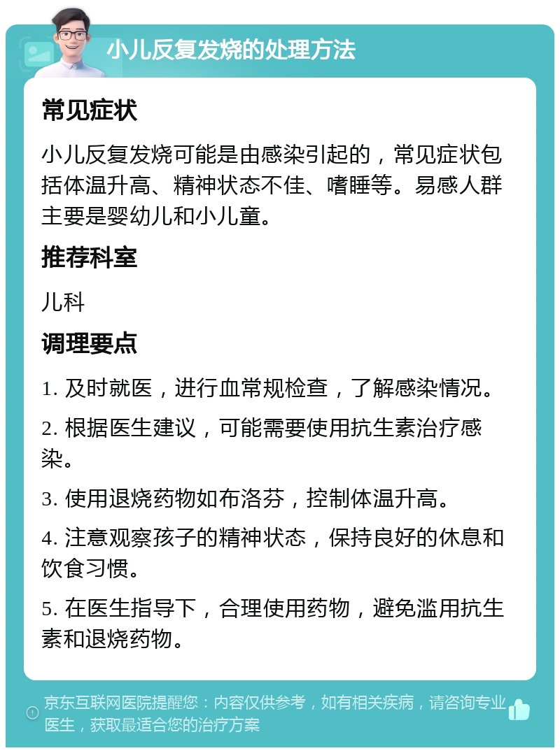 小儿反复发烧的处理方法 常见症状 小儿反复发烧可能是由感染引起的，常见症状包括体温升高、精神状态不佳、嗜睡等。易感人群主要是婴幼儿和小儿童。 推荐科室 儿科 调理要点 1. 及时就医，进行血常规检查，了解感染情况。 2. 根据医生建议，可能需要使用抗生素治疗感染。 3. 使用退烧药物如布洛芬，控制体温升高。 4. 注意观察孩子的精神状态，保持良好的休息和饮食习惯。 5. 在医生指导下，合理使用药物，避免滥用抗生素和退烧药物。