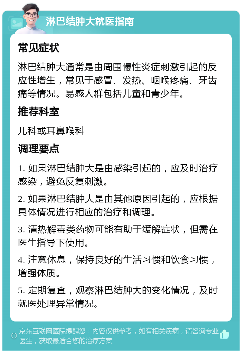 淋巴结肿大就医指南 常见症状 淋巴结肿大通常是由周围慢性炎症刺激引起的反应性增生，常见于感冒、发热、咽喉疼痛、牙齿痛等情况。易感人群包括儿童和青少年。 推荐科室 儿科或耳鼻喉科 调理要点 1. 如果淋巴结肿大是由感染引起的，应及时治疗感染，避免反复刺激。 2. 如果淋巴结肿大是由其他原因引起的，应根据具体情况进行相应的治疗和调理。 3. 清热解毒类药物可能有助于缓解症状，但需在医生指导下使用。 4. 注意休息，保持良好的生活习惯和饮食习惯，增强体质。 5. 定期复查，观察淋巴结肿大的变化情况，及时就医处理异常情况。