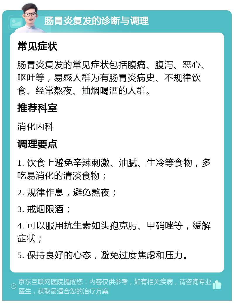 肠胃炎复发的诊断与调理 常见症状 肠胃炎复发的常见症状包括腹痛、腹泻、恶心、呕吐等，易感人群为有肠胃炎病史、不规律饮食、经常熬夜、抽烟喝酒的人群。 推荐科室 消化内科 调理要点 1. 饮食上避免辛辣刺激、油腻、生冷等食物，多吃易消化的清淡食物； 2. 规律作息，避免熬夜； 3. 戒烟限酒； 4. 可以服用抗生素如头孢克肟、甲硝唑等，缓解症状； 5. 保持良好的心态，避免过度焦虑和压力。