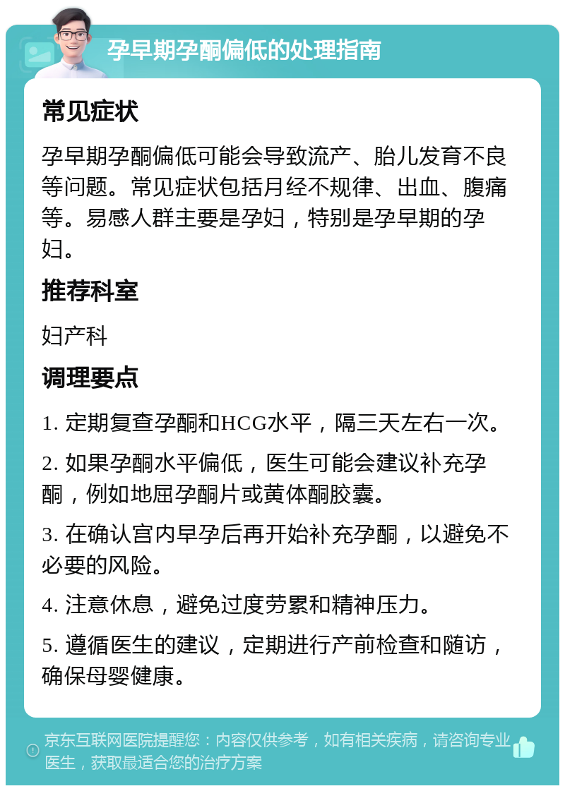 孕早期孕酮偏低的处理指南 常见症状 孕早期孕酮偏低可能会导致流产、胎儿发育不良等问题。常见症状包括月经不规律、出血、腹痛等。易感人群主要是孕妇，特别是孕早期的孕妇。 推荐科室 妇产科 调理要点 1. 定期复查孕酮和HCG水平，隔三天左右一次。 2. 如果孕酮水平偏低，医生可能会建议补充孕酮，例如地屈孕酮片或黄体酮胶囊。 3. 在确认宫内早孕后再开始补充孕酮，以避免不必要的风险。 4. 注意休息，避免过度劳累和精神压力。 5. 遵循医生的建议，定期进行产前检查和随访，确保母婴健康。