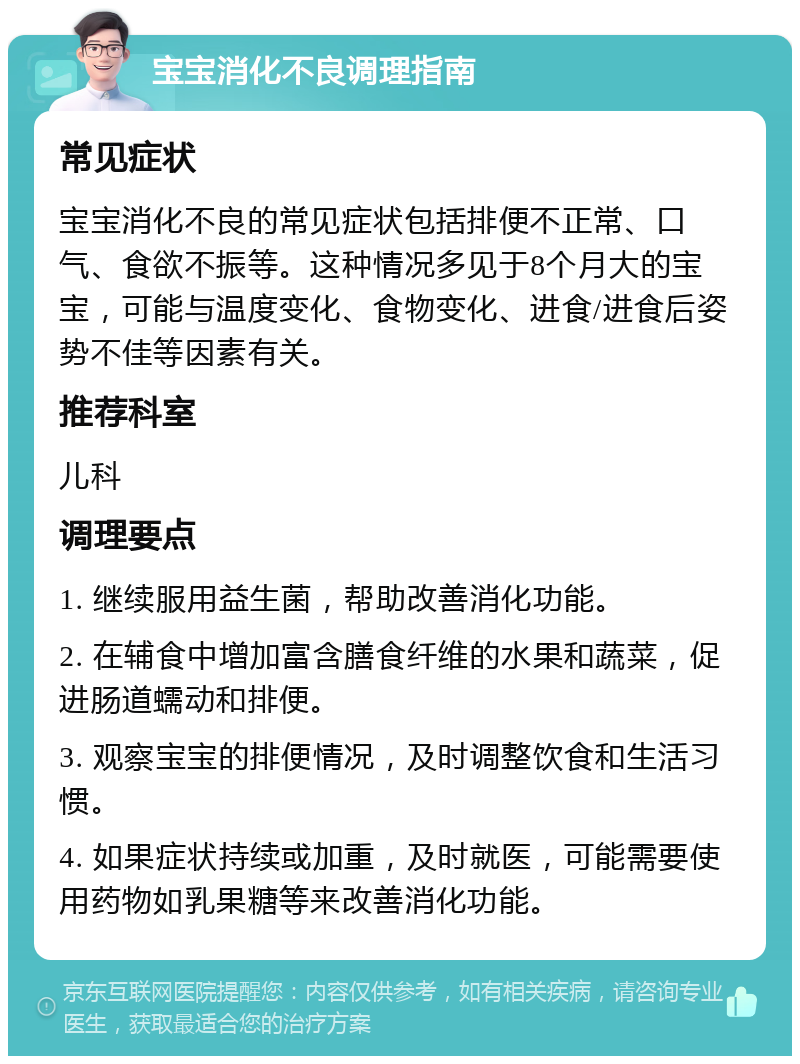 宝宝消化不良调理指南 常见症状 宝宝消化不良的常见症状包括排便不正常、口气、食欲不振等。这种情况多见于8个月大的宝宝，可能与温度变化、食物变化、进食/进食后姿势不佳等因素有关。 推荐科室 儿科 调理要点 1. 继续服用益生菌，帮助改善消化功能。 2. 在辅食中增加富含膳食纤维的水果和蔬菜，促进肠道蠕动和排便。 3. 观察宝宝的排便情况，及时调整饮食和生活习惯。 4. 如果症状持续或加重，及时就医，可能需要使用药物如乳果糖等来改善消化功能。