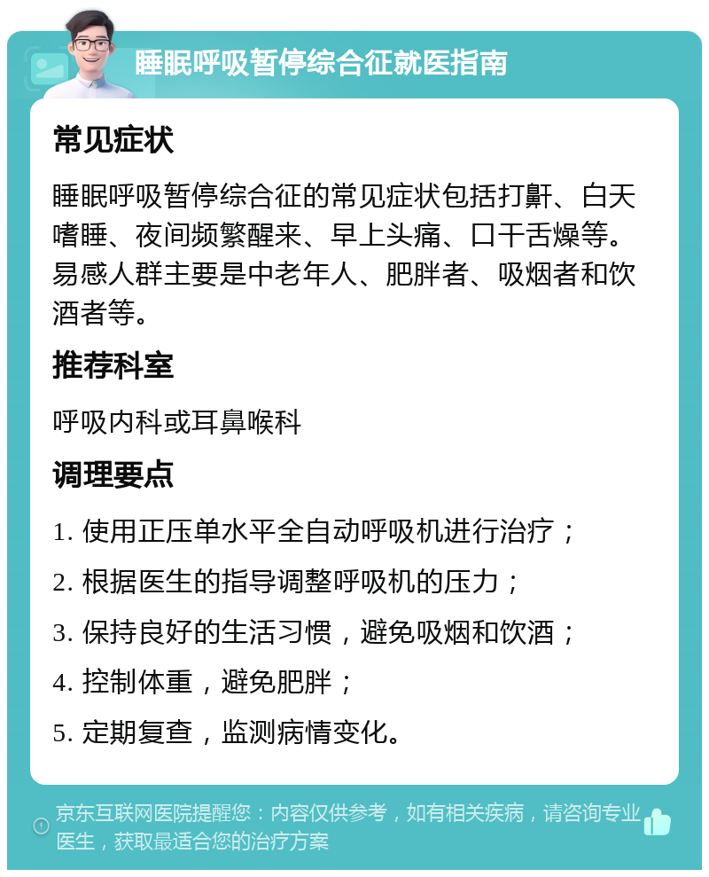 睡眠呼吸暂停综合征就医指南 常见症状 睡眠呼吸暂停综合征的常见症状包括打鼾、白天嗜睡、夜间频繁醒来、早上头痛、口干舌燥等。易感人群主要是中老年人、肥胖者、吸烟者和饮酒者等。 推荐科室 呼吸内科或耳鼻喉科 调理要点 1. 使用正压单水平全自动呼吸机进行治疗； 2. 根据医生的指导调整呼吸机的压力； 3. 保持良好的生活习惯，避免吸烟和饮酒； 4. 控制体重，避免肥胖； 5. 定期复查，监测病情变化。