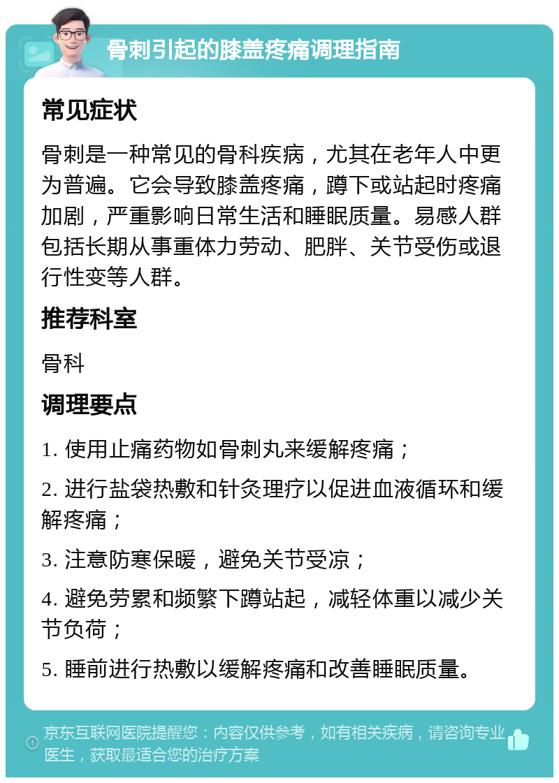 骨刺引起的膝盖疼痛调理指南 常见症状 骨刺是一种常见的骨科疾病，尤其在老年人中更为普遍。它会导致膝盖疼痛，蹲下或站起时疼痛加剧，严重影响日常生活和睡眠质量。易感人群包括长期从事重体力劳动、肥胖、关节受伤或退行性变等人群。 推荐科室 骨科 调理要点 1. 使用止痛药物如骨刺丸来缓解疼痛； 2. 进行盐袋热敷和针灸理疗以促进血液循环和缓解疼痛； 3. 注意防寒保暖，避免关节受凉； 4. 避免劳累和频繁下蹲站起，减轻体重以减少关节负荷； 5. 睡前进行热敷以缓解疼痛和改善睡眠质量。