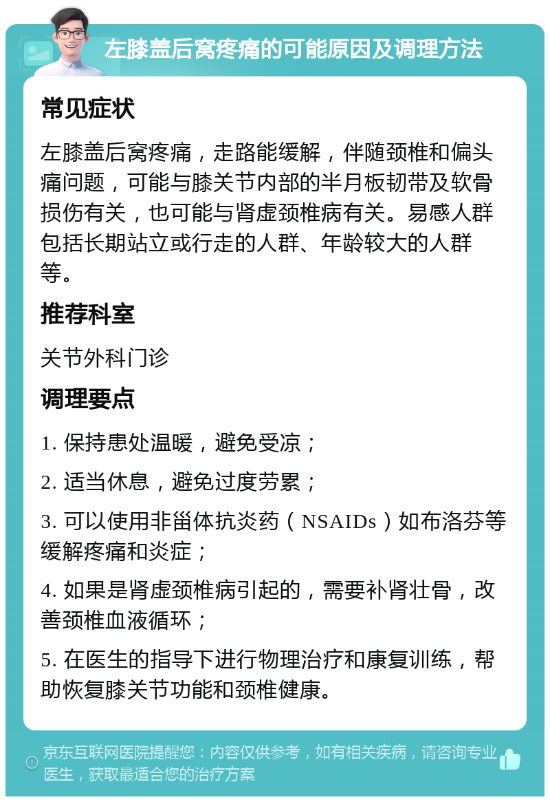 左膝盖后窝疼痛的可能原因及调理方法 常见症状 左膝盖后窝疼痛，走路能缓解，伴随颈椎和偏头痛问题，可能与膝关节内部的半月板韧带及软骨损伤有关，也可能与肾虚颈椎病有关。易感人群包括长期站立或行走的人群、年龄较大的人群等。 推荐科室 关节外科门诊 调理要点 1. 保持患处温暖，避免受凉； 2. 适当休息，避免过度劳累； 3. 可以使用非甾体抗炎药（NSAIDs）如布洛芬等缓解疼痛和炎症； 4. 如果是肾虚颈椎病引起的，需要补肾壮骨，改善颈椎血液循环； 5. 在医生的指导下进行物理治疗和康复训练，帮助恢复膝关节功能和颈椎健康。