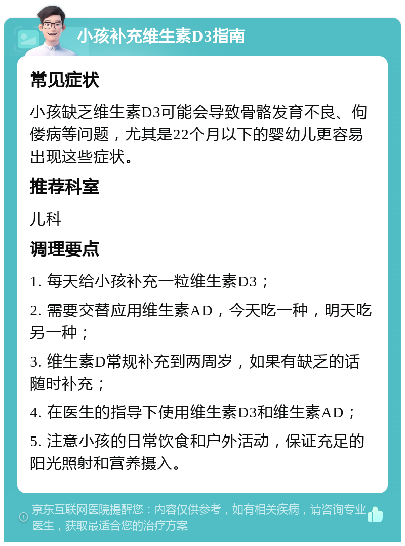 小孩补充维生素D3指南 常见症状 小孩缺乏维生素D3可能会导致骨骼发育不良、佝偻病等问题，尤其是22个月以下的婴幼儿更容易出现这些症状。 推荐科室 儿科 调理要点 1. 每天给小孩补充一粒维生素D3； 2. 需要交替应用维生素AD，今天吃一种，明天吃另一种； 3. 维生素D常规补充到两周岁，如果有缺乏的话随时补充； 4. 在医生的指导下使用维生素D3和维生素AD； 5. 注意小孩的日常饮食和户外活动，保证充足的阳光照射和营养摄入。