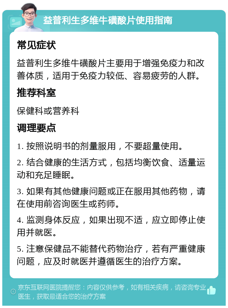 益普利生多维牛磺酸片使用指南 常见症状 益普利生多维牛磺酸片主要用于增强免疫力和改善体质，适用于免疫力较低、容易疲劳的人群。 推荐科室 保健科或营养科 调理要点 1. 按照说明书的剂量服用，不要超量使用。 2. 结合健康的生活方式，包括均衡饮食、适量运动和充足睡眠。 3. 如果有其他健康问题或正在服用其他药物，请在使用前咨询医生或药师。 4. 监测身体反应，如果出现不适，应立即停止使用并就医。 5. 注意保健品不能替代药物治疗，若有严重健康问题，应及时就医并遵循医生的治疗方案。