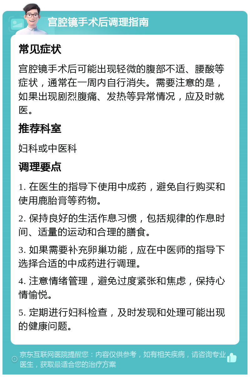 宫腔镜手术后调理指南 常见症状 宫腔镜手术后可能出现轻微的腹部不适、腰酸等症状，通常在一周内自行消失。需要注意的是，如果出现剧烈腹痛、发热等异常情况，应及时就医。 推荐科室 妇科或中医科 调理要点 1. 在医生的指导下使用中成药，避免自行购买和使用鹿胎膏等药物。 2. 保持良好的生活作息习惯，包括规律的作息时间、适量的运动和合理的膳食。 3. 如果需要补充卵巢功能，应在中医师的指导下选择合适的中成药进行调理。 4. 注意情绪管理，避免过度紧张和焦虑，保持心情愉悦。 5. 定期进行妇科检查，及时发现和处理可能出现的健康问题。