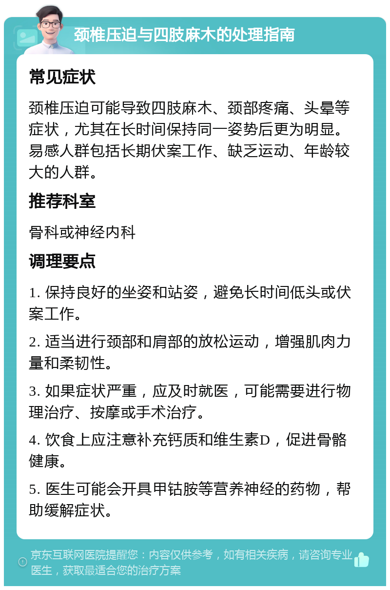 颈椎压迫与四肢麻木的处理指南 常见症状 颈椎压迫可能导致四肢麻木、颈部疼痛、头晕等症状，尤其在长时间保持同一姿势后更为明显。易感人群包括长期伏案工作、缺乏运动、年龄较大的人群。 推荐科室 骨科或神经内科 调理要点 1. 保持良好的坐姿和站姿，避免长时间低头或伏案工作。 2. 适当进行颈部和肩部的放松运动，增强肌肉力量和柔韧性。 3. 如果症状严重，应及时就医，可能需要进行物理治疗、按摩或手术治疗。 4. 饮食上应注意补充钙质和维生素D，促进骨骼健康。 5. 医生可能会开具甲钴胺等营养神经的药物，帮助缓解症状。