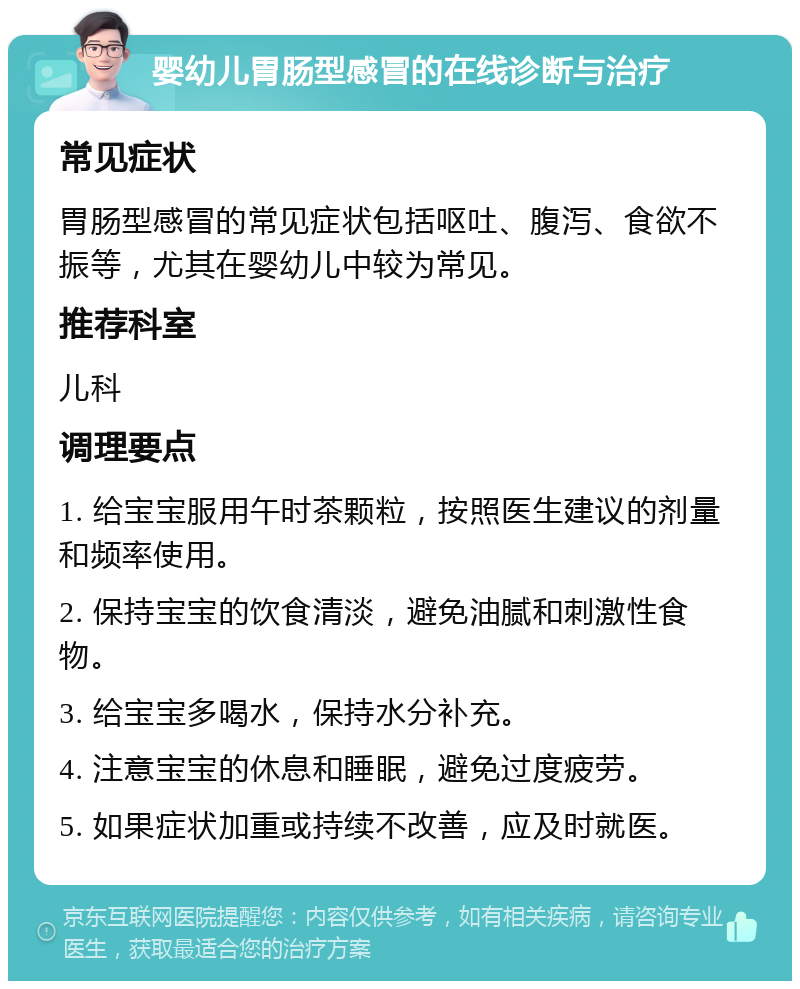 婴幼儿胃肠型感冒的在线诊断与治疗 常见症状 胃肠型感冒的常见症状包括呕吐、腹泻、食欲不振等，尤其在婴幼儿中较为常见。 推荐科室 儿科 调理要点 1. 给宝宝服用午时茶颗粒，按照医生建议的剂量和频率使用。 2. 保持宝宝的饮食清淡，避免油腻和刺激性食物。 3. 给宝宝多喝水，保持水分补充。 4. 注意宝宝的休息和睡眠，避免过度疲劳。 5. 如果症状加重或持续不改善，应及时就医。