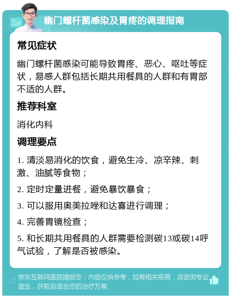 幽门螺杆菌感染及胃疼的调理指南 常见症状 幽门螺杆菌感染可能导致胃疼、恶心、呕吐等症状，易感人群包括长期共用餐具的人群和有胃部不适的人群。 推荐科室 消化内科 调理要点 1. 清淡易消化的饮食，避免生冷、凉辛辣、刺激、油腻等食物； 2. 定时定量进餐，避免暴饮暴食； 3. 可以服用奥美拉唑和达喜进行调理； 4. 完善胃镜检查； 5. 和长期共用餐具的人群需要检测碳13或碳14呼气试验，了解是否被感染。