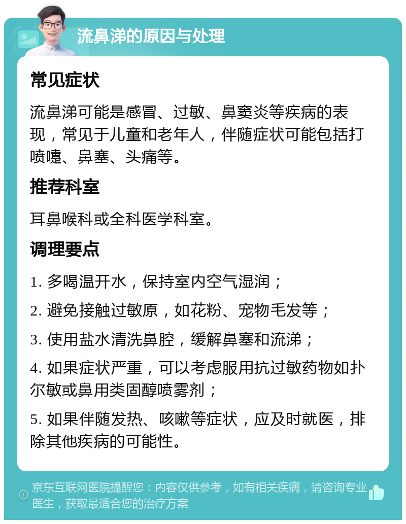 流鼻涕的原因与处理 常见症状 流鼻涕可能是感冒、过敏、鼻窦炎等疾病的表现，常见于儿童和老年人，伴随症状可能包括打喷嚏、鼻塞、头痛等。 推荐科室 耳鼻喉科或全科医学科室。 调理要点 1. 多喝温开水，保持室内空气湿润； 2. 避免接触过敏原，如花粉、宠物毛发等； 3. 使用盐水清洗鼻腔，缓解鼻塞和流涕； 4. 如果症状严重，可以考虑服用抗过敏药物如扑尔敏或鼻用类固醇喷雾剂； 5. 如果伴随发热、咳嗽等症状，应及时就医，排除其他疾病的可能性。