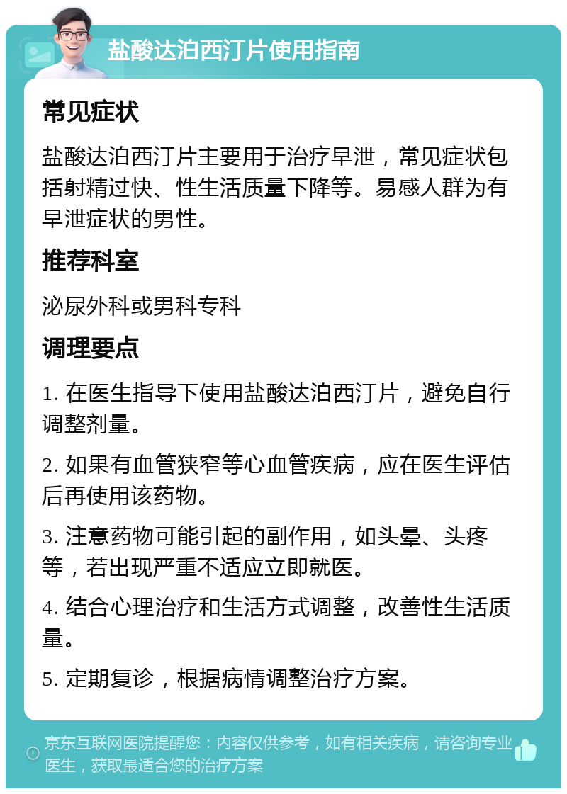 盐酸达泊西汀片使用指南 常见症状 盐酸达泊西汀片主要用于治疗早泄，常见症状包括射精过快、性生活质量下降等。易感人群为有早泄症状的男性。 推荐科室 泌尿外科或男科专科 调理要点 1. 在医生指导下使用盐酸达泊西汀片，避免自行调整剂量。 2. 如果有血管狭窄等心血管疾病，应在医生评估后再使用该药物。 3. 注意药物可能引起的副作用，如头晕、头疼等，若出现严重不适应立即就医。 4. 结合心理治疗和生活方式调整，改善性生活质量。 5. 定期复诊，根据病情调整治疗方案。