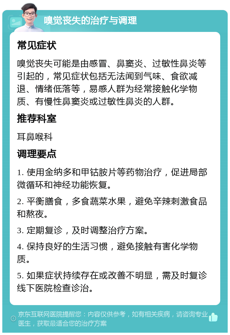 嗅觉丧失的治疗与调理 常见症状 嗅觉丧失可能是由感冒、鼻窦炎、过敏性鼻炎等引起的，常见症状包括无法闻到气味、食欲减退、情绪低落等，易感人群为经常接触化学物质、有慢性鼻窦炎或过敏性鼻炎的人群。 推荐科室 耳鼻喉科 调理要点 1. 使用金纳多和甲钴胺片等药物治疗，促进局部微循环和神经功能恢复。 2. 平衡膳食，多食蔬菜水果，避免辛辣刺激食品和熬夜。 3. 定期复诊，及时调整治疗方案。 4. 保持良好的生活习惯，避免接触有害化学物质。 5. 如果症状持续存在或改善不明显，需及时复诊线下医院检查诊治。