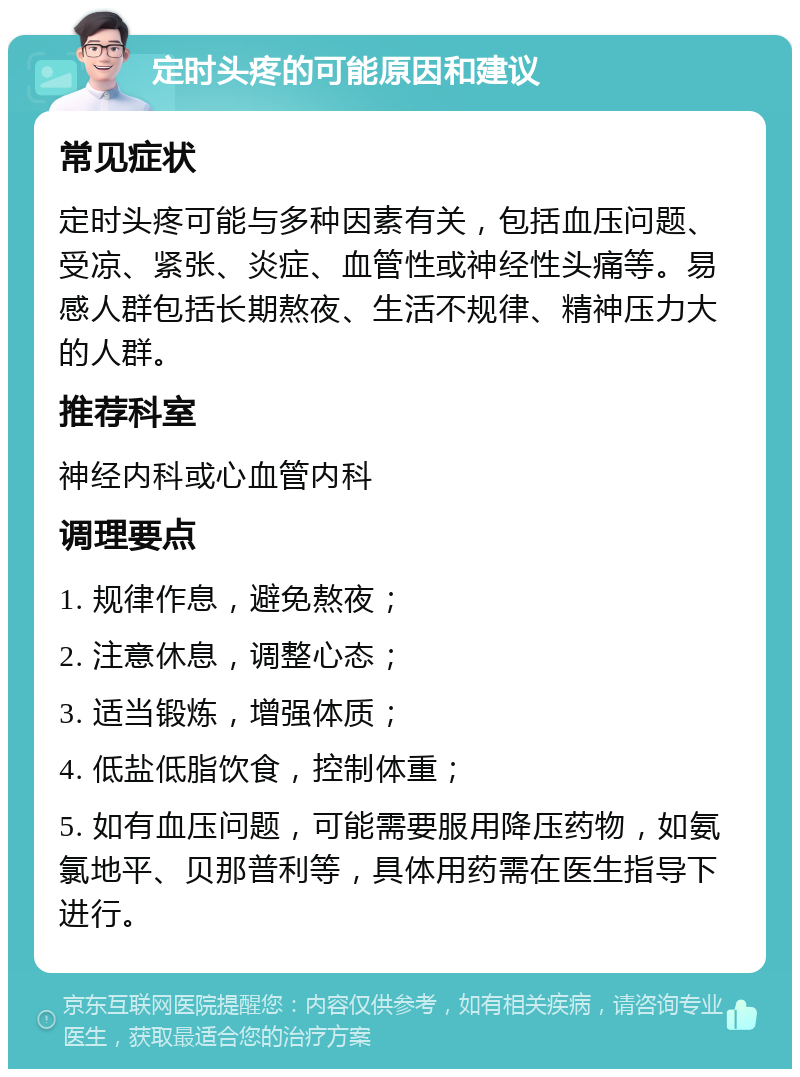 定时头疼的可能原因和建议 常见症状 定时头疼可能与多种因素有关，包括血压问题、受凉、紧张、炎症、血管性或神经性头痛等。易感人群包括长期熬夜、生活不规律、精神压力大的人群。 推荐科室 神经内科或心血管内科 调理要点 1. 规律作息，避免熬夜； 2. 注意休息，调整心态； 3. 适当锻炼，增强体质； 4. 低盐低脂饮食，控制体重； 5. 如有血压问题，可能需要服用降压药物，如氨氯地平、贝那普利等，具体用药需在医生指导下进行。