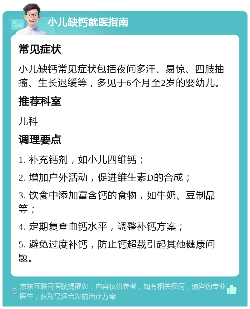 小儿缺钙就医指南 常见症状 小儿缺钙常见症状包括夜间多汗、易惊、四肢抽搐、生长迟缓等，多见于6个月至2岁的婴幼儿。 推荐科室 儿科 调理要点 1. 补充钙剂，如小儿四维钙； 2. 增加户外活动，促进维生素D的合成； 3. 饮食中添加富含钙的食物，如牛奶、豆制品等； 4. 定期复查血钙水平，调整补钙方案； 5. 避免过度补钙，防止钙超载引起其他健康问题。