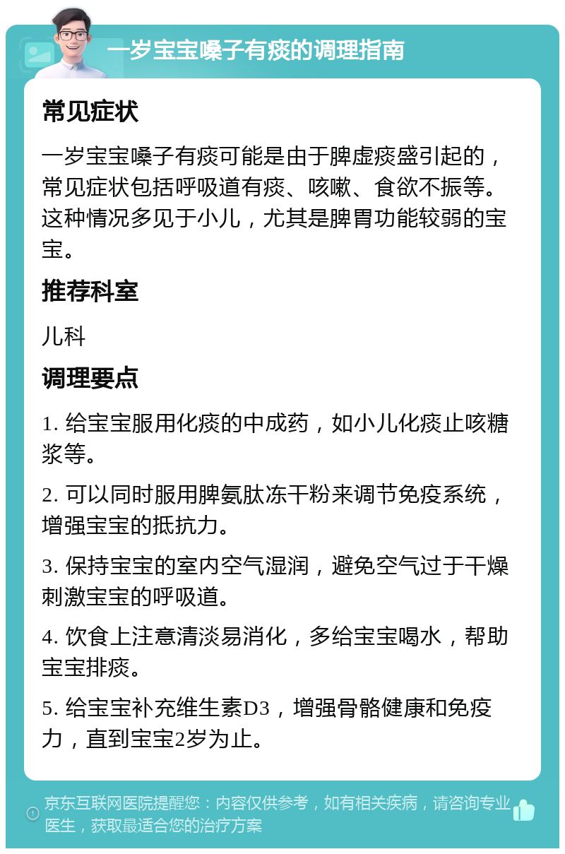 一岁宝宝嗓子有痰的调理指南 常见症状 一岁宝宝嗓子有痰可能是由于脾虚痰盛引起的，常见症状包括呼吸道有痰、咳嗽、食欲不振等。这种情况多见于小儿，尤其是脾胃功能较弱的宝宝。 推荐科室 儿科 调理要点 1. 给宝宝服用化痰的中成药，如小儿化痰止咳糖浆等。 2. 可以同时服用脾氨肽冻干粉来调节免疫系统，增强宝宝的抵抗力。 3. 保持宝宝的室内空气湿润，避免空气过于干燥刺激宝宝的呼吸道。 4. 饮食上注意清淡易消化，多给宝宝喝水，帮助宝宝排痰。 5. 给宝宝补充维生素D3，增强骨骼健康和免疫力，直到宝宝2岁为止。