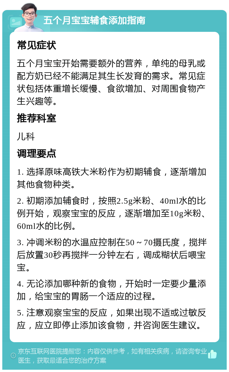 五个月宝宝辅食添加指南 常见症状 五个月宝宝开始需要额外的营养，单纯的母乳或配方奶已经不能满足其生长发育的需求。常见症状包括体重增长缓慢、食欲增加、对周围食物产生兴趣等。 推荐科室 儿科 调理要点 1. 选择原味高铁大米粉作为初期辅食，逐渐增加其他食物种类。 2. 初期添加辅食时，按照2.5g米粉、40ml水的比例开始，观察宝宝的反应，逐渐增加至10g米粉、60ml水的比例。 3. 冲调米粉的水温应控制在50～70摄氏度，搅拌后放置30秒再搅拌一分钟左右，调成糊状后喂宝宝。 4. 无论添加哪种新的食物，开始时一定要少量添加，给宝宝的胃肠一个适应的过程。 5. 注意观察宝宝的反应，如果出现不适或过敏反应，应立即停止添加该食物，并咨询医生建议。