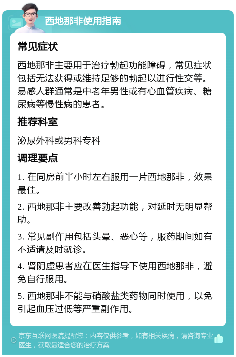 西地那非使用指南 常见症状 西地那非主要用于治疗勃起功能障碍，常见症状包括无法获得或维持足够的勃起以进行性交等。易感人群通常是中老年男性或有心血管疾病、糖尿病等慢性病的患者。 推荐科室 泌尿外科或男科专科 调理要点 1. 在同房前半小时左右服用一片西地那非，效果最佳。 2. 西地那非主要改善勃起功能，对延时无明显帮助。 3. 常见副作用包括头晕、恶心等，服药期间如有不适请及时就诊。 4. 肾阴虚患者应在医生指导下使用西地那非，避免自行服用。 5. 西地那非不能与硝酸盐类药物同时使用，以免引起血压过低等严重副作用。