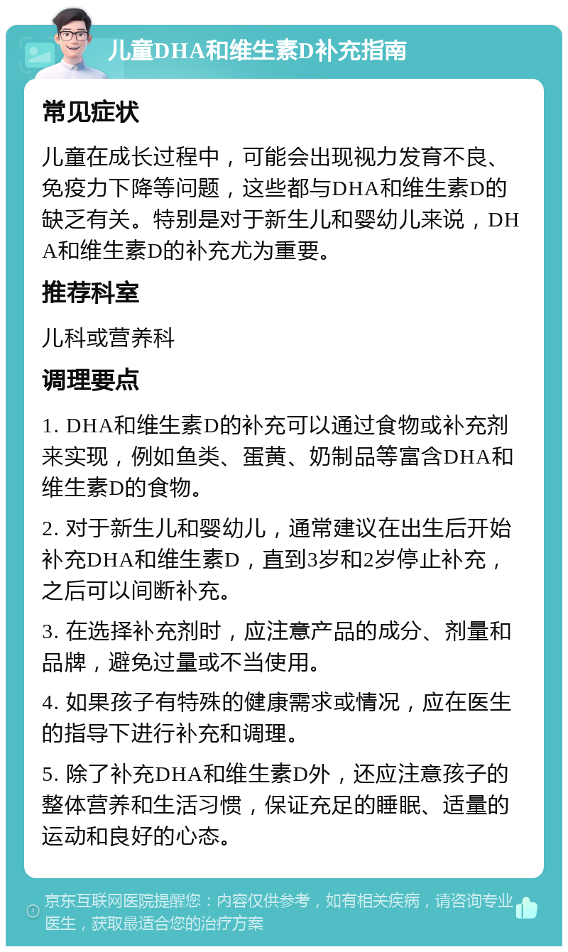 儿童DHA和维生素D补充指南 常见症状 儿童在成长过程中，可能会出现视力发育不良、免疫力下降等问题，这些都与DHA和维生素D的缺乏有关。特别是对于新生儿和婴幼儿来说，DHA和维生素D的补充尤为重要。 推荐科室 儿科或营养科 调理要点 1. DHA和维生素D的补充可以通过食物或补充剂来实现，例如鱼类、蛋黄、奶制品等富含DHA和维生素D的食物。 2. 对于新生儿和婴幼儿，通常建议在出生后开始补充DHA和维生素D，直到3岁和2岁停止补充，之后可以间断补充。 3. 在选择补充剂时，应注意产品的成分、剂量和品牌，避免过量或不当使用。 4. 如果孩子有特殊的健康需求或情况，应在医生的指导下进行补充和调理。 5. 除了补充DHA和维生素D外，还应注意孩子的整体营养和生活习惯，保证充足的睡眠、适量的运动和良好的心态。