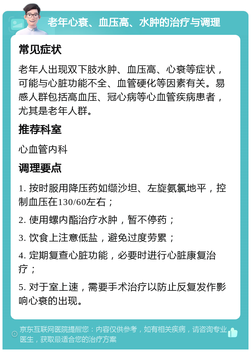 老年心衰、血压高、水肿的治疗与调理 常见症状 老年人出现双下肢水肿、血压高、心衰等症状，可能与心脏功能不全、血管硬化等因素有关。易感人群包括高血压、冠心病等心血管疾病患者，尤其是老年人群。 推荐科室 心血管内科 调理要点 1. 按时服用降压药如缬沙坦、左旋氨氯地平，控制血压在130/60左右； 2. 使用螺内酯治疗水肿，暂不停药； 3. 饮食上注意低盐，避免过度劳累； 4. 定期复查心脏功能，必要时进行心脏康复治疗； 5. 对于室上速，需要手术治疗以防止反复发作影响心衰的出现。