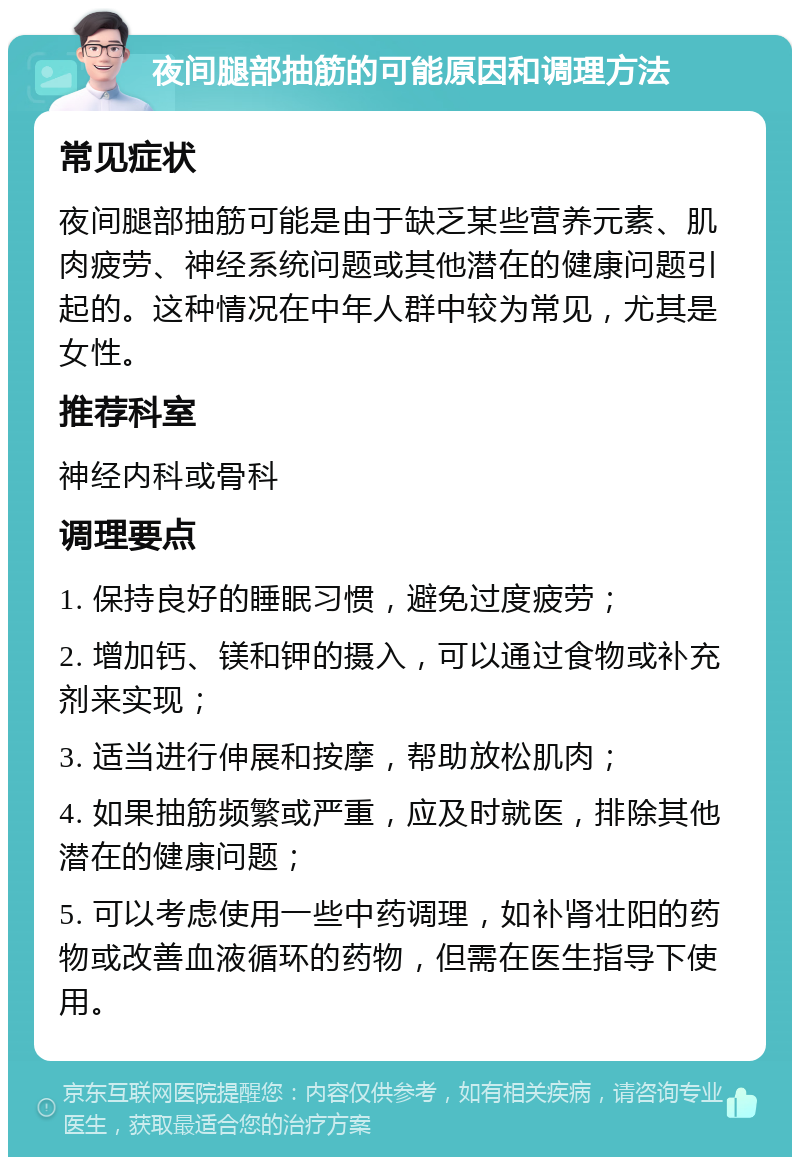 夜间腿部抽筋的可能原因和调理方法 常见症状 夜间腿部抽筋可能是由于缺乏某些营养元素、肌肉疲劳、神经系统问题或其他潜在的健康问题引起的。这种情况在中年人群中较为常见，尤其是女性。 推荐科室 神经内科或骨科 调理要点 1. 保持良好的睡眠习惯，避免过度疲劳； 2. 增加钙、镁和钾的摄入，可以通过食物或补充剂来实现； 3. 适当进行伸展和按摩，帮助放松肌肉； 4. 如果抽筋频繁或严重，应及时就医，排除其他潜在的健康问题； 5. 可以考虑使用一些中药调理，如补肾壮阳的药物或改善血液循环的药物，但需在医生指导下使用。