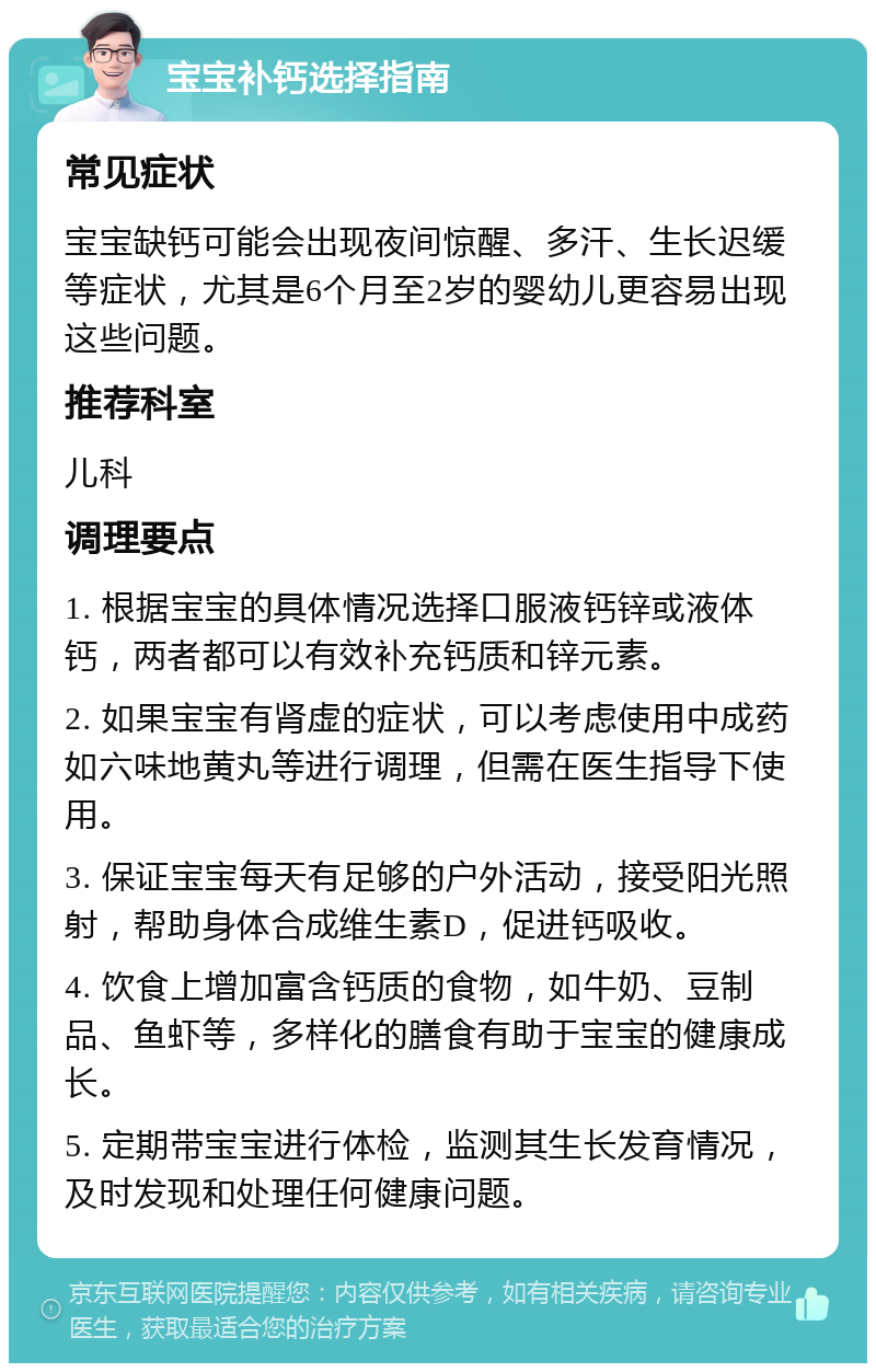 宝宝补钙选择指南 常见症状 宝宝缺钙可能会出现夜间惊醒、多汗、生长迟缓等症状，尤其是6个月至2岁的婴幼儿更容易出现这些问题。 推荐科室 儿科 调理要点 1. 根据宝宝的具体情况选择口服液钙锌或液体钙，两者都可以有效补充钙质和锌元素。 2. 如果宝宝有肾虚的症状，可以考虑使用中成药如六味地黄丸等进行调理，但需在医生指导下使用。 3. 保证宝宝每天有足够的户外活动，接受阳光照射，帮助身体合成维生素D，促进钙吸收。 4. 饮食上增加富含钙质的食物，如牛奶、豆制品、鱼虾等，多样化的膳食有助于宝宝的健康成长。 5. 定期带宝宝进行体检，监测其生长发育情况，及时发现和处理任何健康问题。