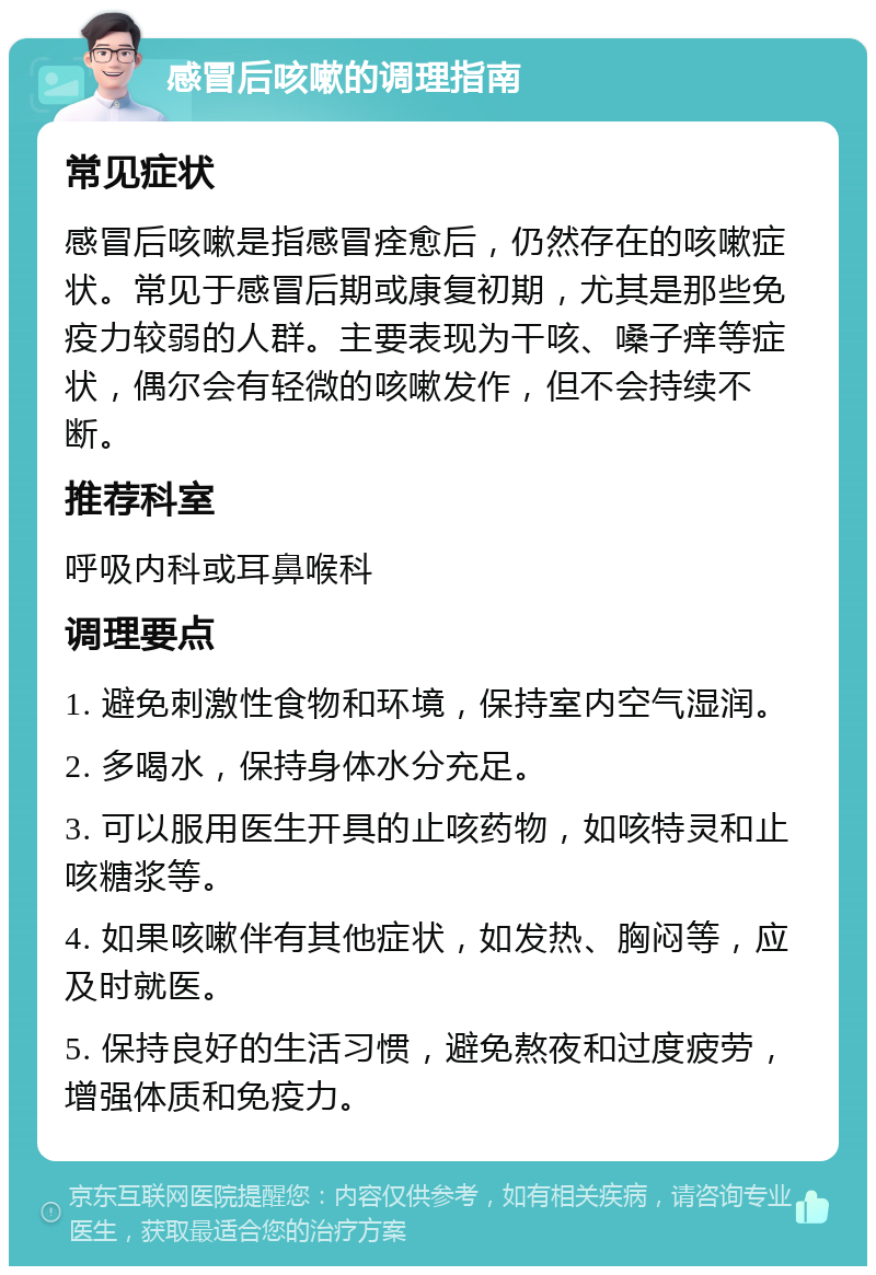 感冒后咳嗽的调理指南 常见症状 感冒后咳嗽是指感冒痊愈后，仍然存在的咳嗽症状。常见于感冒后期或康复初期，尤其是那些免疫力较弱的人群。主要表现为干咳、嗓子痒等症状，偶尔会有轻微的咳嗽发作，但不会持续不断。 推荐科室 呼吸内科或耳鼻喉科 调理要点 1. 避免刺激性食物和环境，保持室内空气湿润。 2. 多喝水，保持身体水分充足。 3. 可以服用医生开具的止咳药物，如咳特灵和止咳糖浆等。 4. 如果咳嗽伴有其他症状，如发热、胸闷等，应及时就医。 5. 保持良好的生活习惯，避免熬夜和过度疲劳，增强体质和免疫力。