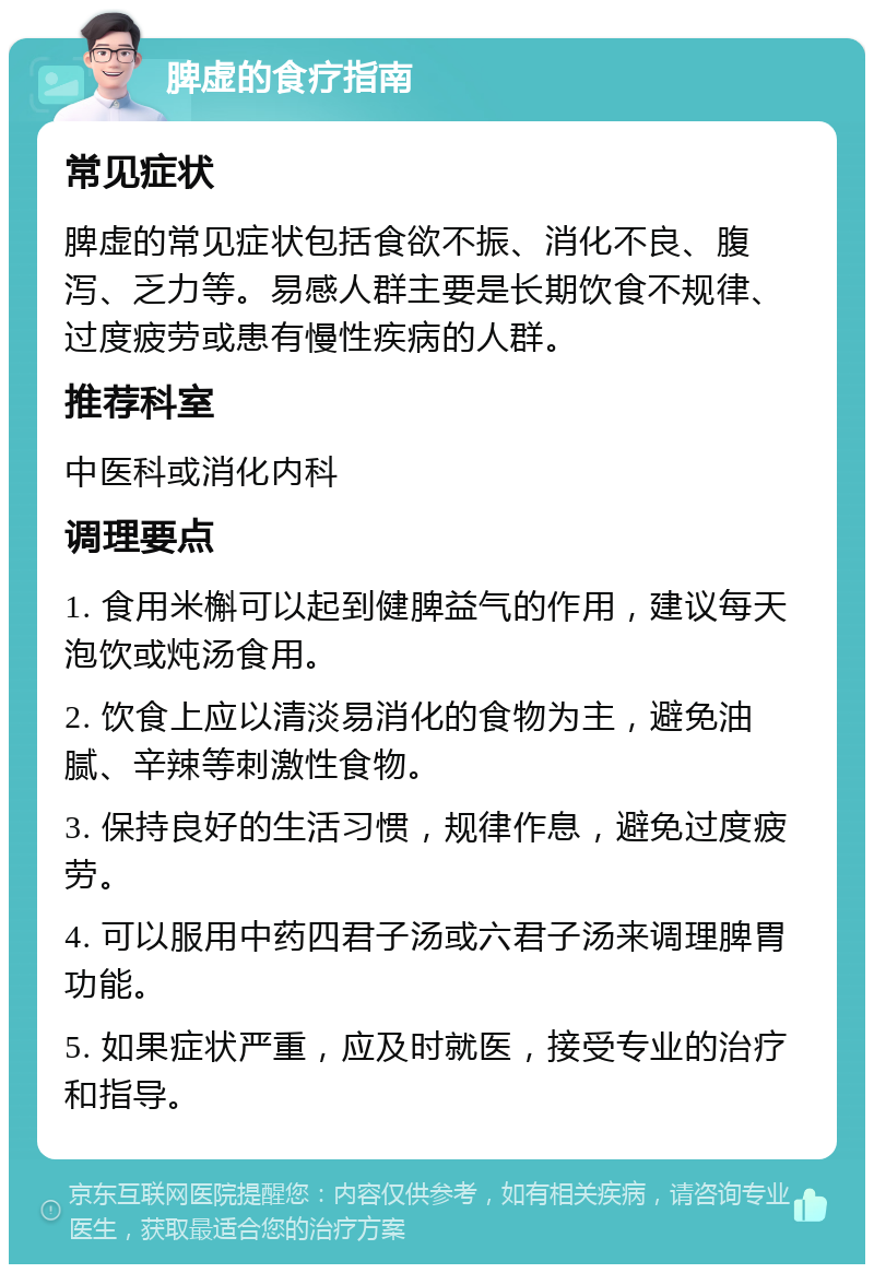 脾虚的食疗指南 常见症状 脾虚的常见症状包括食欲不振、消化不良、腹泻、乏力等。易感人群主要是长期饮食不规律、过度疲劳或患有慢性疾病的人群。 推荐科室 中医科或消化内科 调理要点 1. 食用米槲可以起到健脾益气的作用，建议每天泡饮或炖汤食用。 2. 饮食上应以清淡易消化的食物为主，避免油腻、辛辣等刺激性食物。 3. 保持良好的生活习惯，规律作息，避免过度疲劳。 4. 可以服用中药四君子汤或六君子汤来调理脾胃功能。 5. 如果症状严重，应及时就医，接受专业的治疗和指导。