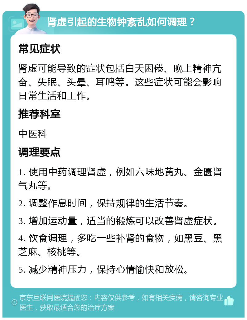 肾虚引起的生物钟紊乱如何调理？ 常见症状 肾虚可能导致的症状包括白天困倦、晚上精神亢奋、失眠、头晕、耳鸣等。这些症状可能会影响日常生活和工作。 推荐科室 中医科 调理要点 1. 使用中药调理肾虚，例如六味地黄丸、金匮肾气丸等。 2. 调整作息时间，保持规律的生活节奏。 3. 增加运动量，适当的锻炼可以改善肾虚症状。 4. 饮食调理，多吃一些补肾的食物，如黑豆、黑芝麻、核桃等。 5. 减少精神压力，保持心情愉快和放松。