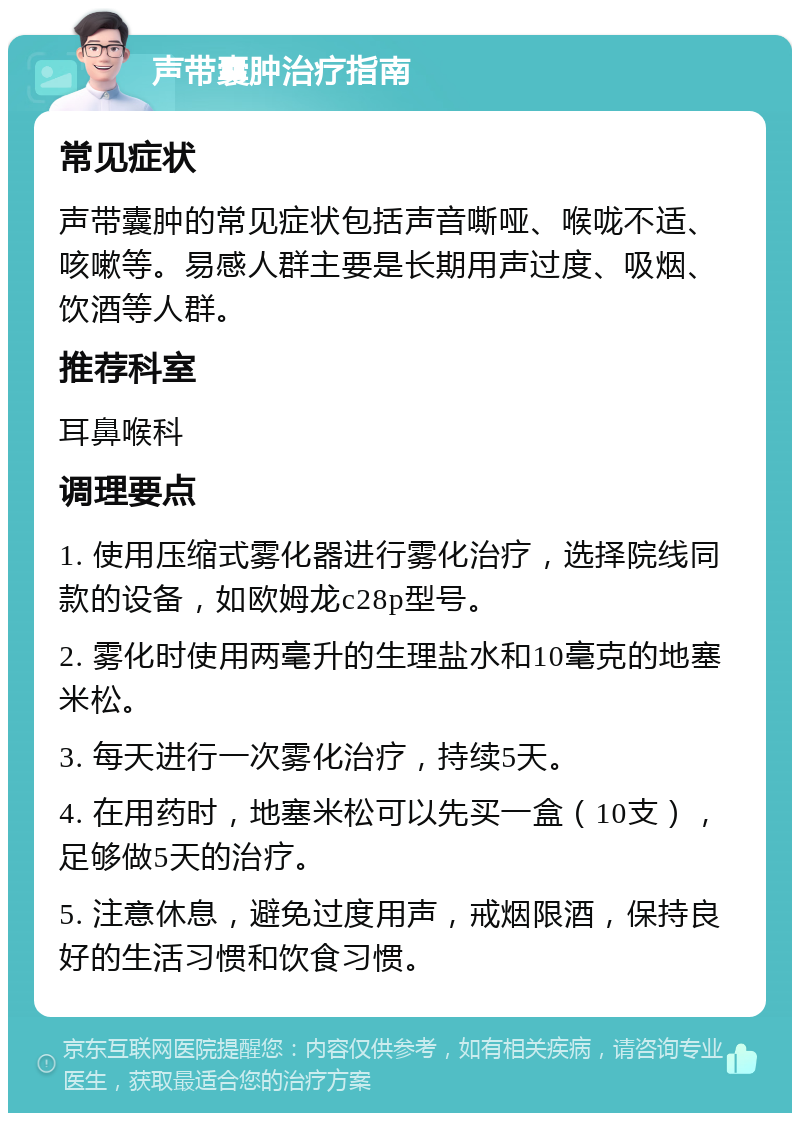 声带囊肿治疗指南 常见症状 声带囊肿的常见症状包括声音嘶哑、喉咙不适、咳嗽等。易感人群主要是长期用声过度、吸烟、饮酒等人群。 推荐科室 耳鼻喉科 调理要点 1. 使用压缩式雾化器进行雾化治疗，选择院线同款的设备，如欧姆龙c28p型号。 2. 雾化时使用两毫升的生理盐水和10毫克的地塞米松。 3. 每天进行一次雾化治疗，持续5天。 4. 在用药时，地塞米松可以先买一盒（10支），足够做5天的治疗。 5. 注意休息，避免过度用声，戒烟限酒，保持良好的生活习惯和饮食习惯。