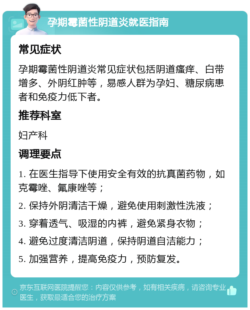 孕期霉菌性阴道炎就医指南 常见症状 孕期霉菌性阴道炎常见症状包括阴道瘙痒、白带增多、外阴红肿等，易感人群为孕妇、糖尿病患者和免疫力低下者。 推荐科室 妇产科 调理要点 1. 在医生指导下使用安全有效的抗真菌药物，如克霉唑、氟康唑等； 2. 保持外阴清洁干燥，避免使用刺激性洗液； 3. 穿着透气、吸湿的内裤，避免紧身衣物； 4. 避免过度清洁阴道，保持阴道自洁能力； 5. 加强营养，提高免疫力，预防复发。