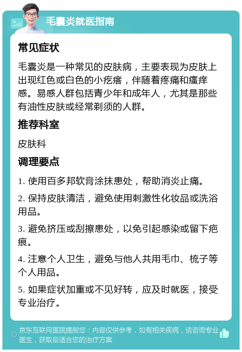 毛囊炎就医指南 常见症状 毛囊炎是一种常见的皮肤病，主要表现为皮肤上出现红色或白色的小疙瘩，伴随着疼痛和瘙痒感。易感人群包括青少年和成年人，尤其是那些有油性皮肤或经常剃须的人群。 推荐科室 皮肤科 调理要点 1. 使用百多邦软膏涂抹患处，帮助消炎止痛。 2. 保持皮肤清洁，避免使用刺激性化妆品或洗浴用品。 3. 避免挤压或刮擦患处，以免引起感染或留下疤痕。 4. 注意个人卫生，避免与他人共用毛巾、梳子等个人用品。 5. 如果症状加重或不见好转，应及时就医，接受专业治疗。