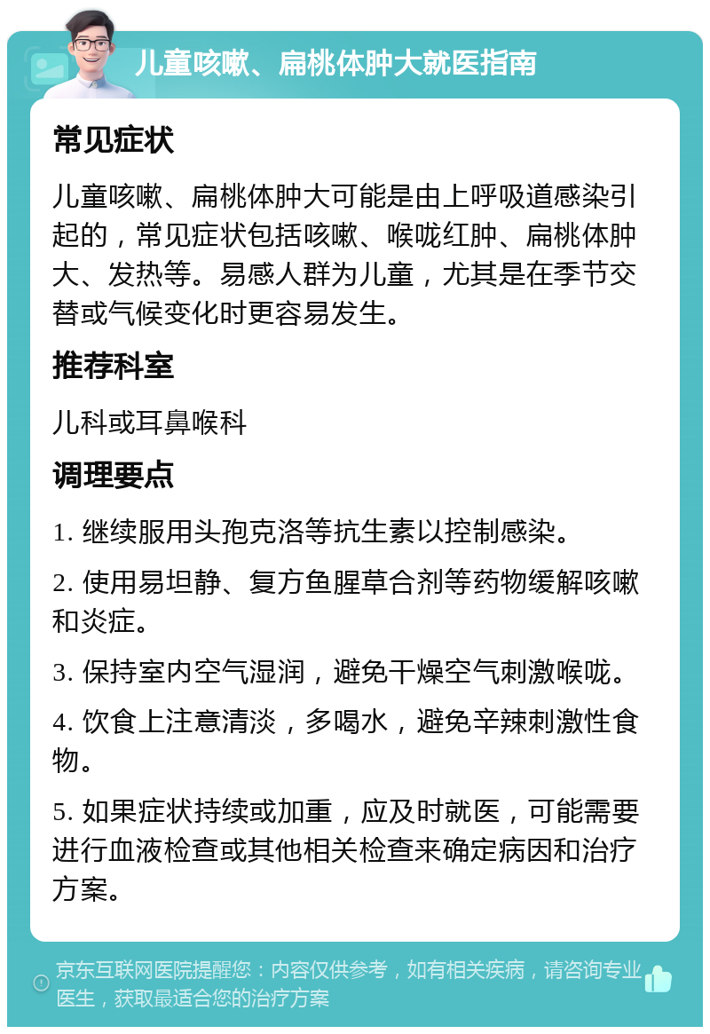 儿童咳嗽、扁桃体肿大就医指南 常见症状 儿童咳嗽、扁桃体肿大可能是由上呼吸道感染引起的，常见症状包括咳嗽、喉咙红肿、扁桃体肿大、发热等。易感人群为儿童，尤其是在季节交替或气候变化时更容易发生。 推荐科室 儿科或耳鼻喉科 调理要点 1. 继续服用头孢克洛等抗生素以控制感染。 2. 使用易坦静、复方鱼腥草合剂等药物缓解咳嗽和炎症。 3. 保持室内空气湿润，避免干燥空气刺激喉咙。 4. 饮食上注意清淡，多喝水，避免辛辣刺激性食物。 5. 如果症状持续或加重，应及时就医，可能需要进行血液检查或其他相关检查来确定病因和治疗方案。