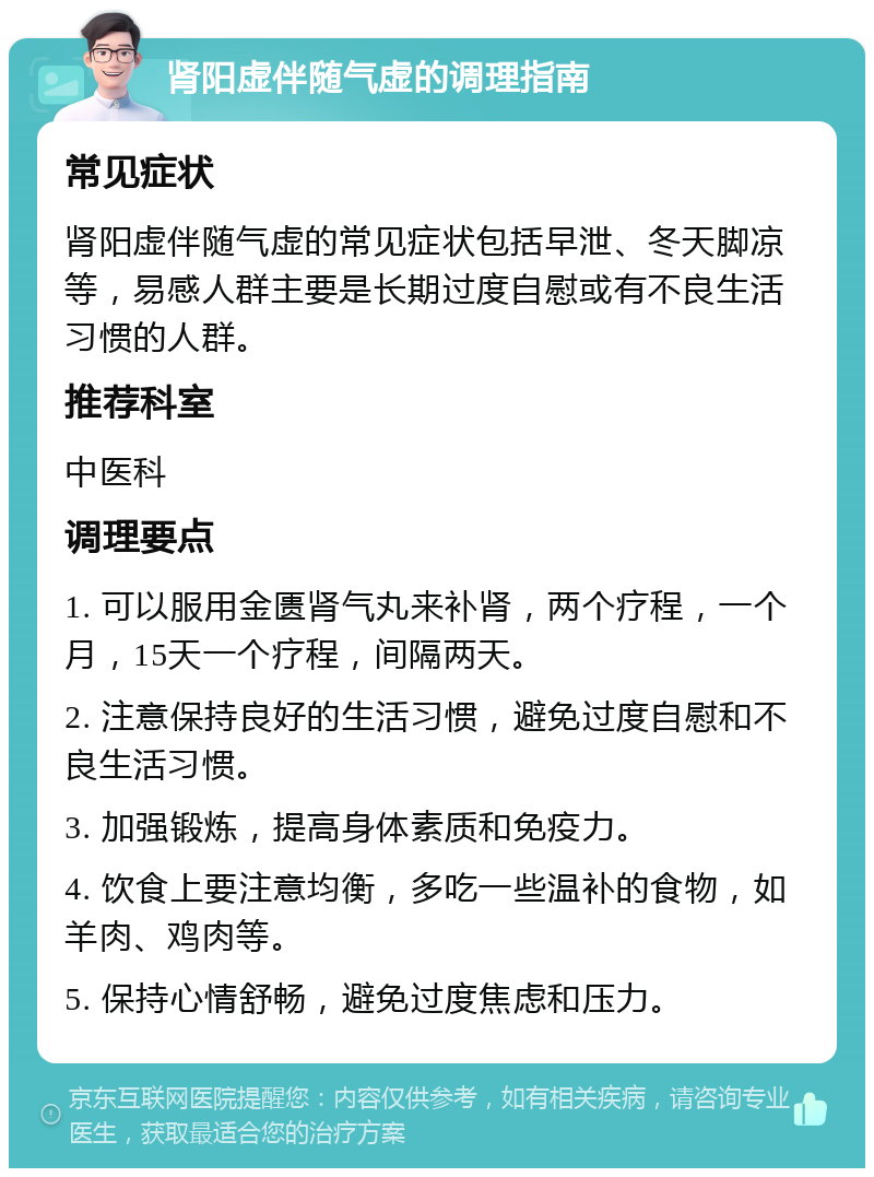 肾阳虚伴随气虚的调理指南 常见症状 肾阳虚伴随气虚的常见症状包括早泄、冬天脚凉等，易感人群主要是长期过度自慰或有不良生活习惯的人群。 推荐科室 中医科 调理要点 1. 可以服用金匮肾气丸来补肾，两个疗程，一个月，15天一个疗程，间隔两天。 2. 注意保持良好的生活习惯，避免过度自慰和不良生活习惯。 3. 加强锻炼，提高身体素质和免疫力。 4. 饮食上要注意均衡，多吃一些温补的食物，如羊肉、鸡肉等。 5. 保持心情舒畅，避免过度焦虑和压力。