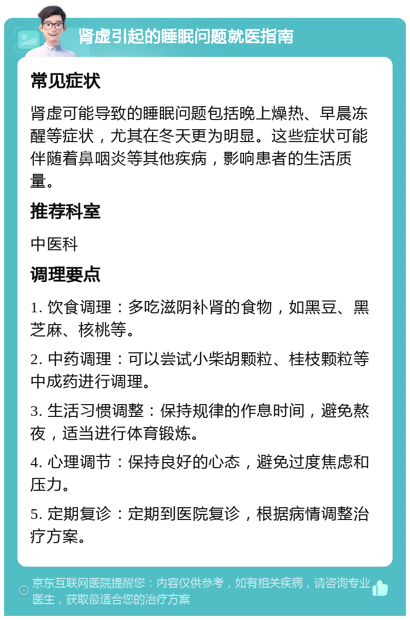 肾虚引起的睡眠问题就医指南 常见症状 肾虚可能导致的睡眠问题包括晚上燥热、早晨冻醒等症状，尤其在冬天更为明显。这些症状可能伴随着鼻咽炎等其他疾病，影响患者的生活质量。 推荐科室 中医科 调理要点 1. 饮食调理：多吃滋阴补肾的食物，如黑豆、黑芝麻、核桃等。 2. 中药调理：可以尝试小柴胡颗粒、桂枝颗粒等中成药进行调理。 3. 生活习惯调整：保持规律的作息时间，避免熬夜，适当进行体育锻炼。 4. 心理调节：保持良好的心态，避免过度焦虑和压力。 5. 定期复诊：定期到医院复诊，根据病情调整治疗方案。