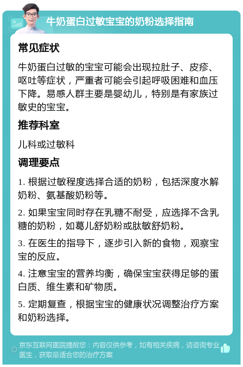 牛奶蛋白过敏宝宝的奶粉选择指南 常见症状 牛奶蛋白过敏的宝宝可能会出现拉肚子、皮疹、呕吐等症状，严重者可能会引起呼吸困难和血压下降。易感人群主要是婴幼儿，特别是有家族过敏史的宝宝。 推荐科室 儿科或过敏科 调理要点 1. 根据过敏程度选择合适的奶粉，包括深度水解奶粉、氨基酸奶粉等。 2. 如果宝宝同时存在乳糖不耐受，应选择不含乳糖的奶粉，如葛儿舒奶粉或肽敏舒奶粉。 3. 在医生的指导下，逐步引入新的食物，观察宝宝的反应。 4. 注意宝宝的营养均衡，确保宝宝获得足够的蛋白质、维生素和矿物质。 5. 定期复查，根据宝宝的健康状况调整治疗方案和奶粉选择。