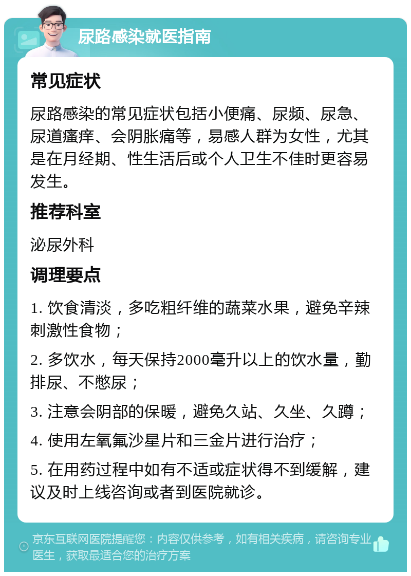 尿路感染就医指南 常见症状 尿路感染的常见症状包括小便痛、尿频、尿急、尿道瘙痒、会阴胀痛等，易感人群为女性，尤其是在月经期、性生活后或个人卫生不佳时更容易发生。 推荐科室 泌尿外科 调理要点 1. 饮食清淡，多吃粗纤维的蔬菜水果，避免辛辣刺激性食物； 2. 多饮水，每天保持2000毫升以上的饮水量，勤排尿、不憋尿； 3. 注意会阴部的保暖，避免久站、久坐、久蹲； 4. 使用左氧氟沙星片和三金片进行治疗； 5. 在用药过程中如有不适或症状得不到缓解，建议及时上线咨询或者到医院就诊。