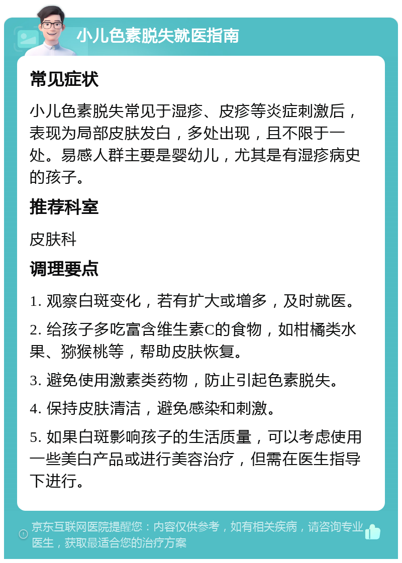 小儿色素脱失就医指南 常见症状 小儿色素脱失常见于湿疹、皮疹等炎症刺激后，表现为局部皮肤发白，多处出现，且不限于一处。易感人群主要是婴幼儿，尤其是有湿疹病史的孩子。 推荐科室 皮肤科 调理要点 1. 观察白斑变化，若有扩大或增多，及时就医。 2. 给孩子多吃富含维生素C的食物，如柑橘类水果、猕猴桃等，帮助皮肤恢复。 3. 避免使用激素类药物，防止引起色素脱失。 4. 保持皮肤清洁，避免感染和刺激。 5. 如果白斑影响孩子的生活质量，可以考虑使用一些美白产品或进行美容治疗，但需在医生指导下进行。