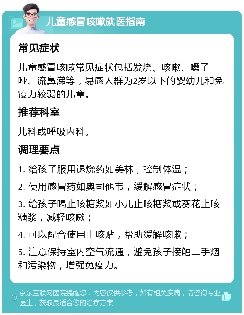 儿童感冒咳嗽就医指南 常见症状 儿童感冒咳嗽常见症状包括发烧、咳嗽、嗓子哑、流鼻涕等，易感人群为2岁以下的婴幼儿和免疫力较弱的儿童。 推荐科室 儿科或呼吸内科。 调理要点 1. 给孩子服用退烧药如美林，控制体温； 2. 使用感冒药如奥司他韦，缓解感冒症状； 3. 给孩子喝止咳糖浆如小儿止咳糖浆或葵花止咳糖浆，减轻咳嗽； 4. 可以配合使用止咳贴，帮助缓解咳嗽； 5. 注意保持室内空气流通，避免孩子接触二手烟和污染物，增强免疫力。