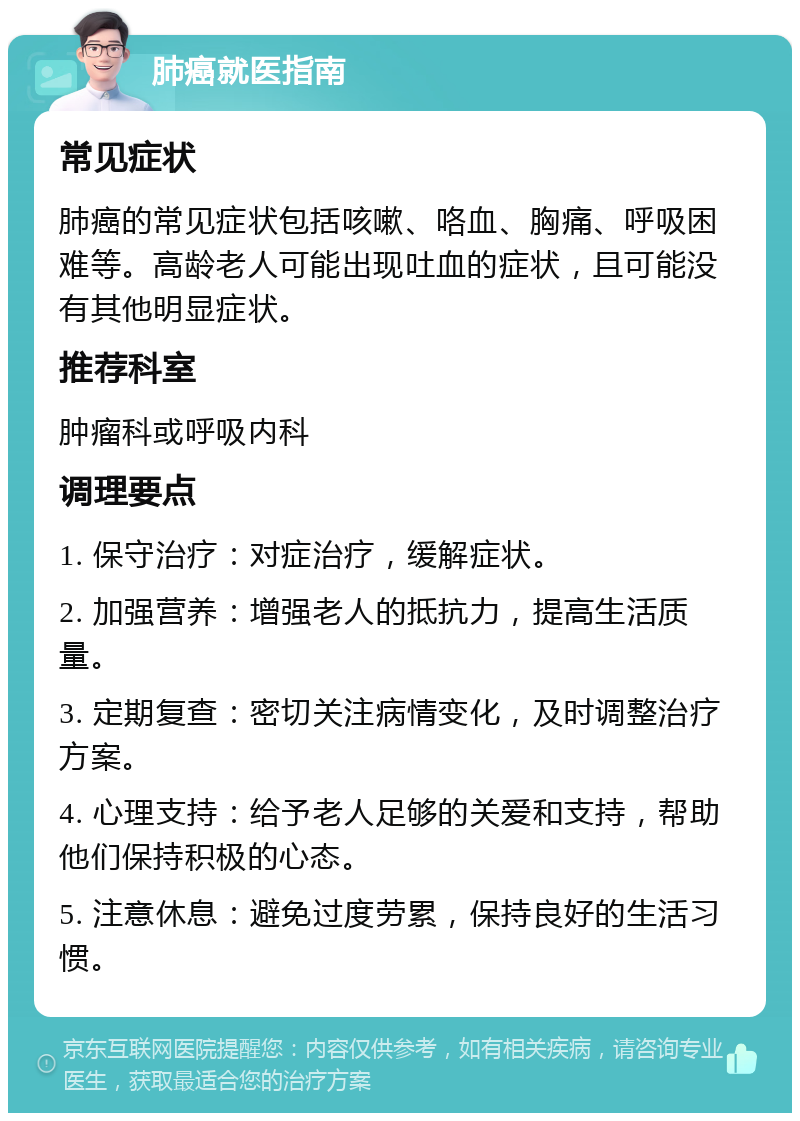 肺癌就医指南 常见症状 肺癌的常见症状包括咳嗽、咯血、胸痛、呼吸困难等。高龄老人可能出现吐血的症状，且可能没有其他明显症状。 推荐科室 肿瘤科或呼吸内科 调理要点 1. 保守治疗：对症治疗，缓解症状。 2. 加强营养：增强老人的抵抗力，提高生活质量。 3. 定期复查：密切关注病情变化，及时调整治疗方案。 4. 心理支持：给予老人足够的关爱和支持，帮助他们保持积极的心态。 5. 注意休息：避免过度劳累，保持良好的生活习惯。