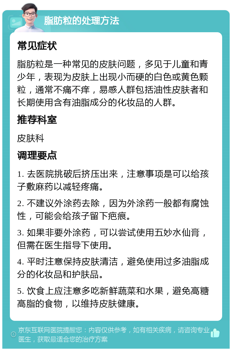 脂肪粒的处理方法 常见症状 脂肪粒是一种常见的皮肤问题，多见于儿童和青少年，表现为皮肤上出现小而硬的白色或黄色颗粒，通常不痛不痒，易感人群包括油性皮肤者和长期使用含有油脂成分的化妆品的人群。 推荐科室 皮肤科 调理要点 1. 去医院挑破后挤压出来，注意事项是可以给孩子敷麻药以减轻疼痛。 2. 不建议外涂药去除，因为外涂药一般都有腐蚀性，可能会给孩子留下疤痕。 3. 如果非要外涂药，可以尝试使用五妙水仙膏，但需在医生指导下使用。 4. 平时注意保持皮肤清洁，避免使用过多油脂成分的化妆品和护肤品。 5. 饮食上应注意多吃新鲜蔬菜和水果，避免高糖高脂的食物，以维持皮肤健康。