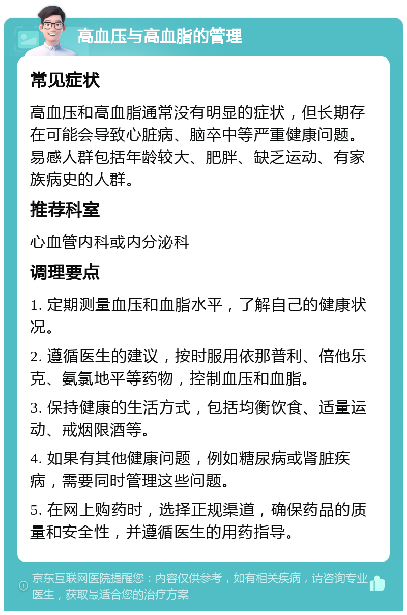 高血压与高血脂的管理 常见症状 高血压和高血脂通常没有明显的症状，但长期存在可能会导致心脏病、脑卒中等严重健康问题。易感人群包括年龄较大、肥胖、缺乏运动、有家族病史的人群。 推荐科室 心血管内科或内分泌科 调理要点 1. 定期测量血压和血脂水平，了解自己的健康状况。 2. 遵循医生的建议，按时服用依那普利、倍他乐克、氨氯地平等药物，控制血压和血脂。 3. 保持健康的生活方式，包括均衡饮食、适量运动、戒烟限酒等。 4. 如果有其他健康问题，例如糖尿病或肾脏疾病，需要同时管理这些问题。 5. 在网上购药时，选择正规渠道，确保药品的质量和安全性，并遵循医生的用药指导。