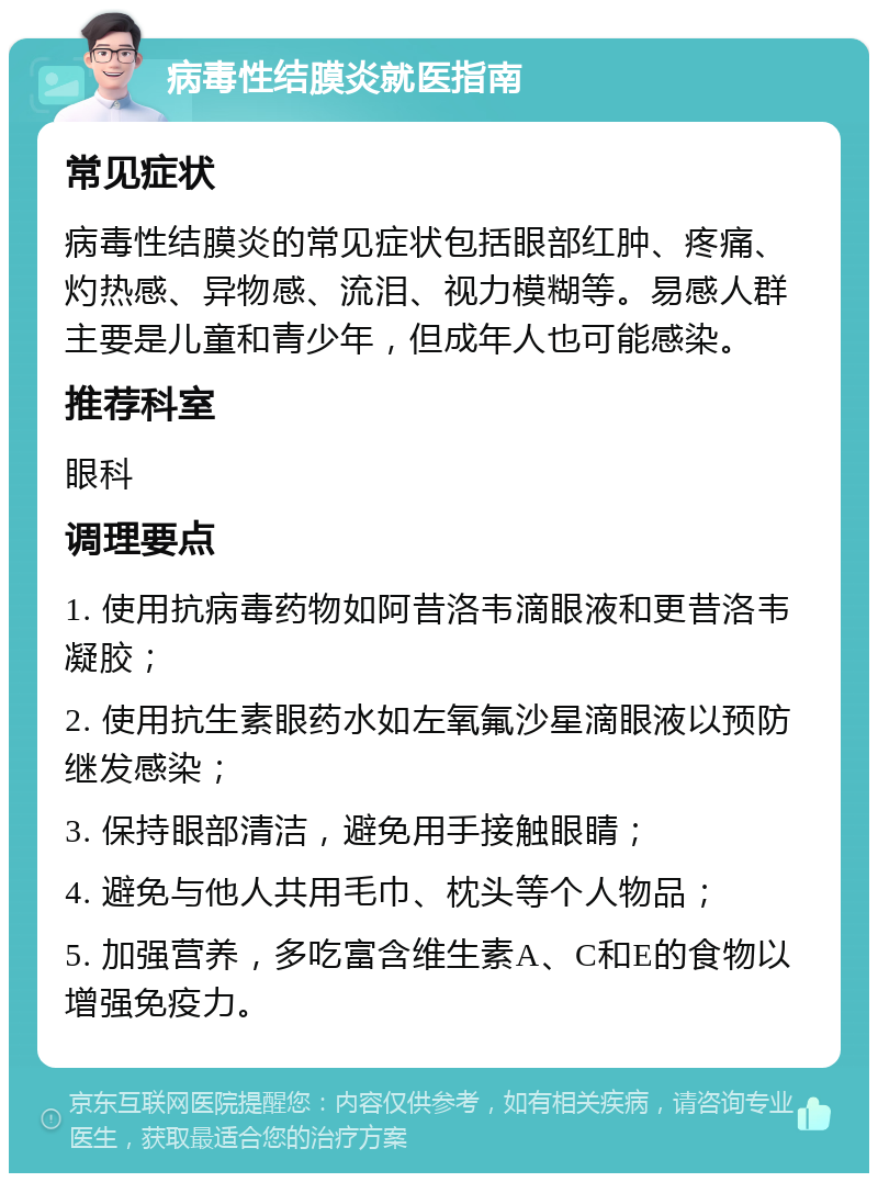 病毒性结膜炎就医指南 常见症状 病毒性结膜炎的常见症状包括眼部红肿、疼痛、灼热感、异物感、流泪、视力模糊等。易感人群主要是儿童和青少年，但成年人也可能感染。 推荐科室 眼科 调理要点 1. 使用抗病毒药物如阿昔洛韦滴眼液和更昔洛韦凝胶； 2. 使用抗生素眼药水如左氧氟沙星滴眼液以预防继发感染； 3. 保持眼部清洁，避免用手接触眼睛； 4. 避免与他人共用毛巾、枕头等个人物品； 5. 加强营养，多吃富含维生素A、C和E的食物以增强免疫力。