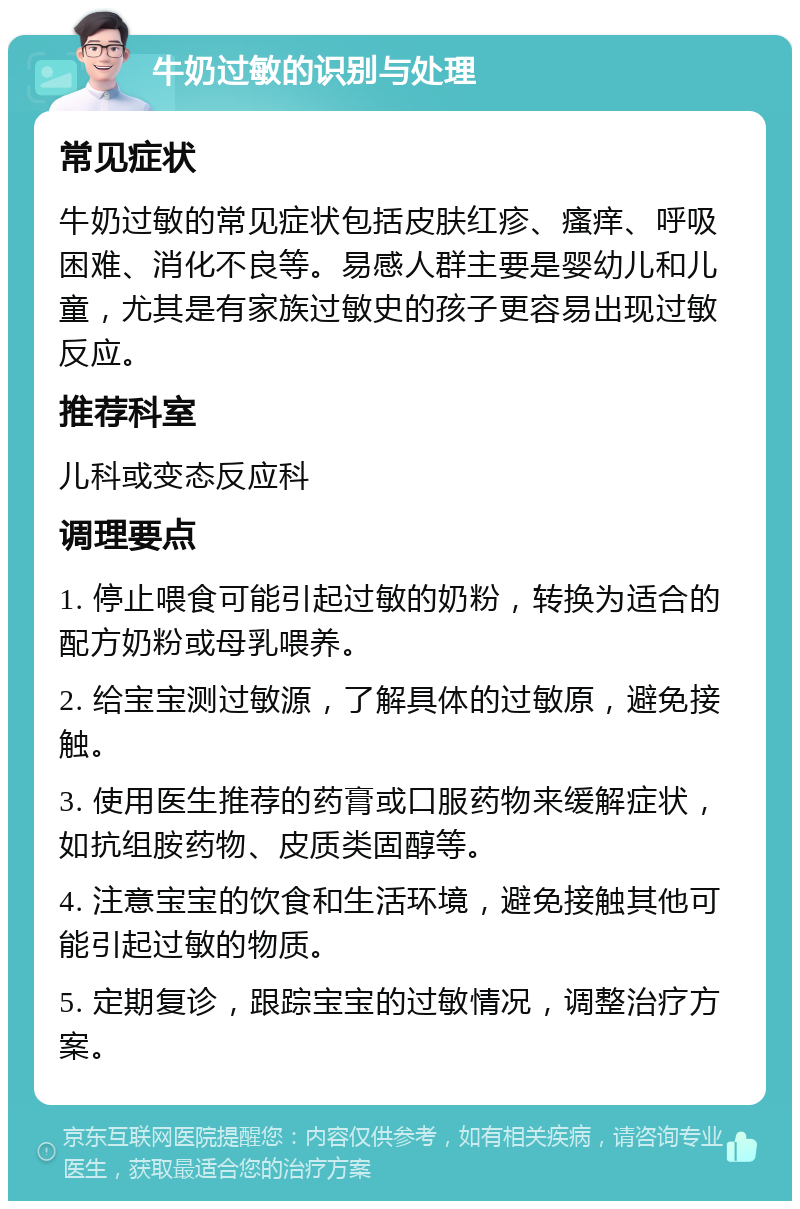 牛奶过敏的识别与处理 常见症状 牛奶过敏的常见症状包括皮肤红疹、瘙痒、呼吸困难、消化不良等。易感人群主要是婴幼儿和儿童，尤其是有家族过敏史的孩子更容易出现过敏反应。 推荐科室 儿科或变态反应科 调理要点 1. 停止喂食可能引起过敏的奶粉，转换为适合的配方奶粉或母乳喂养。 2. 给宝宝测过敏源，了解具体的过敏原，避免接触。 3. 使用医生推荐的药膏或口服药物来缓解症状，如抗组胺药物、皮质类固醇等。 4. 注意宝宝的饮食和生活环境，避免接触其他可能引起过敏的物质。 5. 定期复诊，跟踪宝宝的过敏情况，调整治疗方案。