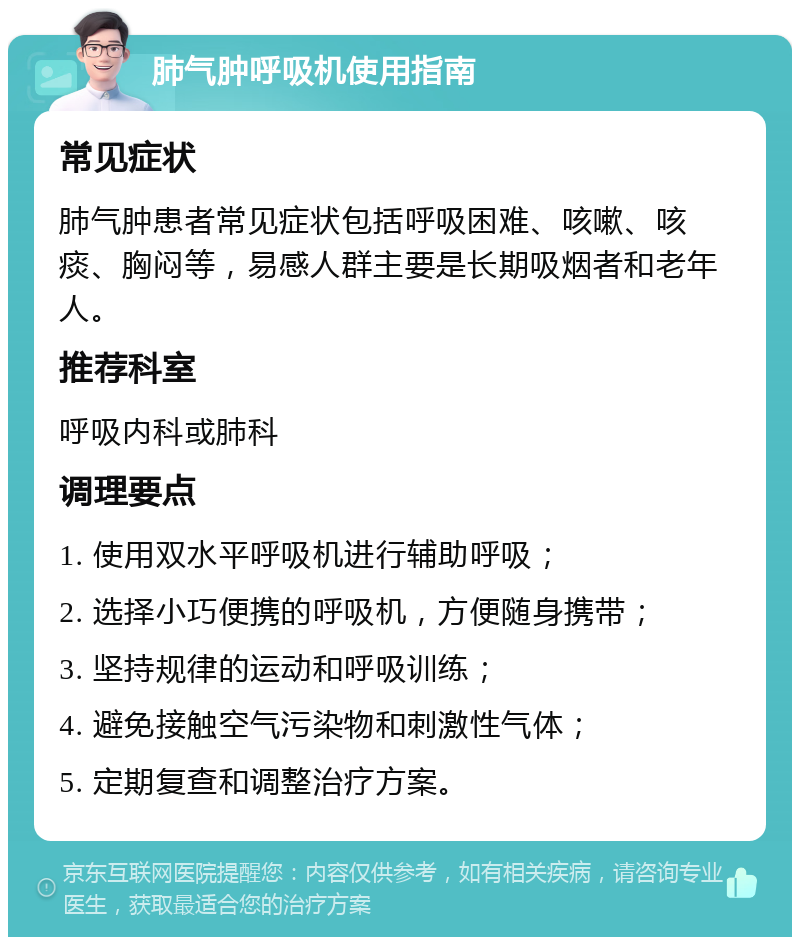 肺气肿呼吸机使用指南 常见症状 肺气肿患者常见症状包括呼吸困难、咳嗽、咳痰、胸闷等，易感人群主要是长期吸烟者和老年人。 推荐科室 呼吸内科或肺科 调理要点 1. 使用双水平呼吸机进行辅助呼吸； 2. 选择小巧便携的呼吸机，方便随身携带； 3. 坚持规律的运动和呼吸训练； 4. 避免接触空气污染物和刺激性气体； 5. 定期复查和调整治疗方案。