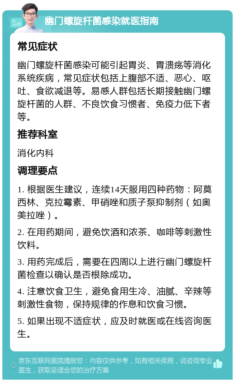 幽门螺旋杆菌感染就医指南 常见症状 幽门螺旋杆菌感染可能引起胃炎、胃溃疡等消化系统疾病，常见症状包括上腹部不适、恶心、呕吐、食欲减退等。易感人群包括长期接触幽门螺旋杆菌的人群、不良饮食习惯者、免疫力低下者等。 推荐科室 消化内科 调理要点 1. 根据医生建议，连续14天服用四种药物：阿莫西林、克拉霉素、甲硝唑和质子泵抑制剂（如奥美拉唑）。 2. 在用药期间，避免饮酒和浓茶、咖啡等刺激性饮料。 3. 用药完成后，需要在四周以上进行幽门螺旋杆菌检查以确认是否根除成功。 4. 注意饮食卫生，避免食用生冷、油腻、辛辣等刺激性食物，保持规律的作息和饮食习惯。 5. 如果出现不适症状，应及时就医或在线咨询医生。