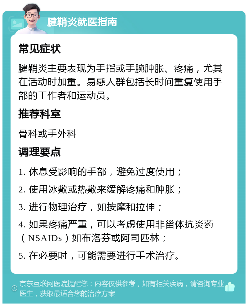 腱鞘炎就医指南 常见症状 腱鞘炎主要表现为手指或手腕肿胀、疼痛，尤其在活动时加重。易感人群包括长时间重复使用手部的工作者和运动员。 推荐科室 骨科或手外科 调理要点 1. 休息受影响的手部，避免过度使用； 2. 使用冰敷或热敷来缓解疼痛和肿胀； 3. 进行物理治疗，如按摩和拉伸； 4. 如果疼痛严重，可以考虑使用非甾体抗炎药（NSAIDs）如布洛芬或阿司匹林； 5. 在必要时，可能需要进行手术治疗。